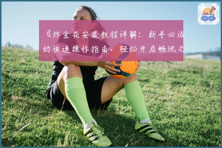 《炸金花安装教程详解：新手必读的快速操作指南，轻松开启畅玩之旅》