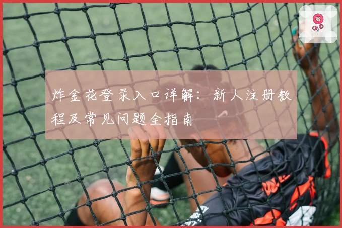 炸金花登录入口详解：新人注册教程及常见问题全指南