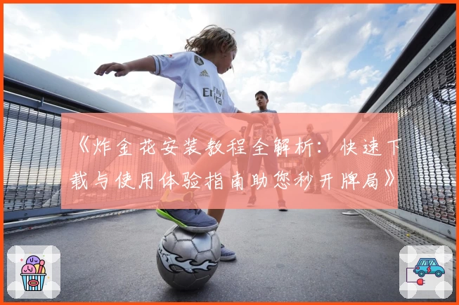 《炸金花安装教程全解析：快速下载与使用体验指南助您秒开牌局》