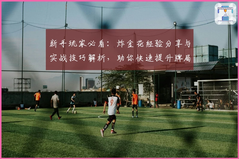 新手玩家必看：炸金花经验分享与实战技巧解析，助你快速提升牌局实力