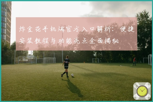 炸金花手机端官方入口解析:便捷安装教程与功能亮点全面揭秘