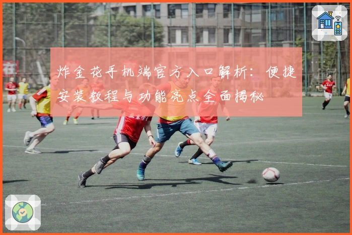 炸金花手机端官方入口解析:便捷安装教程与功能亮点全面揭秘